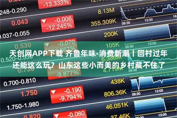 天创网APP下载 齐鲁年味·消费新潮丨回村过年还能这么玩？山东这些小而美的乡村藏不住了