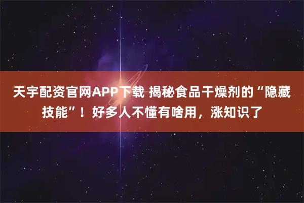 天宇配资官网APP下载 揭秘食品干燥剂的“隐藏技能”！好多人不懂有啥用，涨知识了