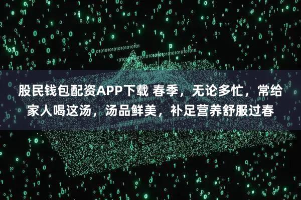 股民钱包配资APP下载 春季，无论多忙，常给家人喝这汤，汤品鲜美，补足营养舒服过春