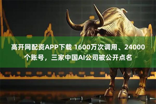 高开网配资APP下载 1600万次调用、24000个账号，三家中国AI公司被公开点名
