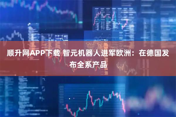 顺升网APP下载 智元机器人进军欧洲：在德国发布全系产品