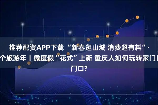 推荐配资APP下载 “新春逛山城 消费超有料”·过个旅游年｜微度假“花式”上新 重庆人如何玩转家门口?