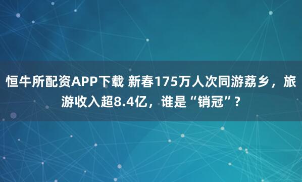 恒牛所配资APP下载 新春175万人次同游荔乡，旅游收入超8.4亿，谁是“销冠”?