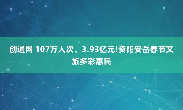 创通网 107万人次、3.93亿元!资阳安岳春节文旅多彩惠民