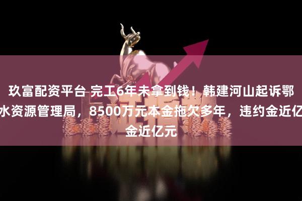 玖富配资平台 完工6年未拿到钱！韩建河山起诉鄂北水资源管理局，8500万元本金拖欠多年，违约金近亿元