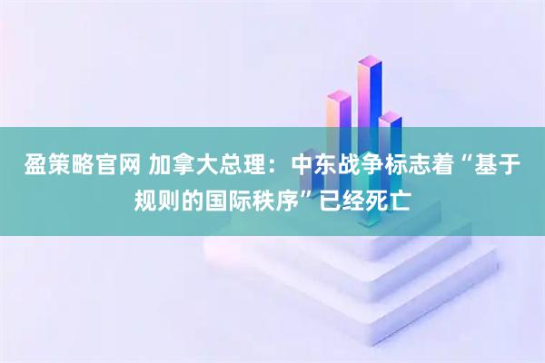 盈策略官网 加拿大总理：中东战争标志着“基于规则的国际秩序”已经死亡