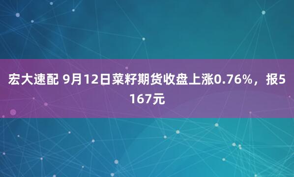 宏大速配 9月12日菜籽期货收盘上涨0.76%，报5167元